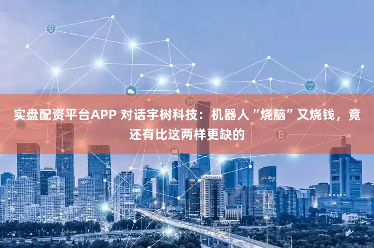 实盘配资平台APP 对话宇树科技：机器人“烧脑”又烧钱，竟还有比这两样更缺的