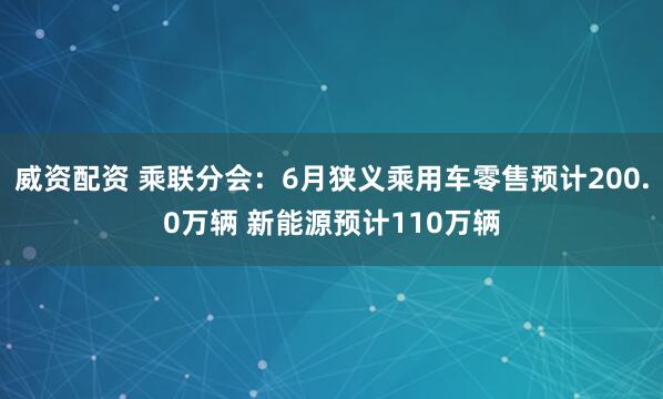 威资配资 乘联分会：6月狭义乘用车零售预计200.0万辆 新能源预计110万辆