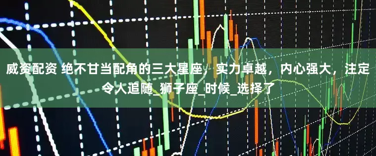 威资配资 绝不甘当配角的三大星座，实力卓越，内心强大，注定令人追随_狮子座_时候_选择了