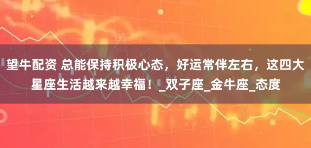 望牛配资 总能保持积极心态，好运常伴左右，这四大星座生活越来越幸福！_双子座_金牛座_态度