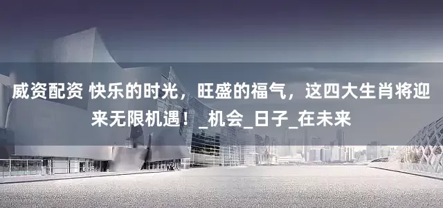 威资配资 快乐的时光，旺盛的福气，这四大生肖将迎来无限机遇！_机会_日子_在未来