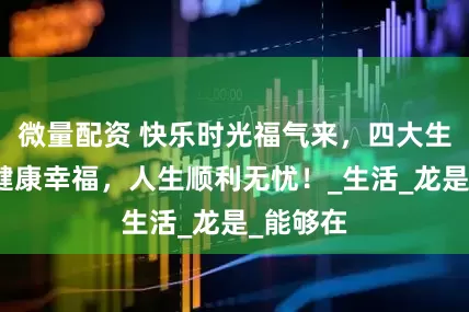 微量配资 快乐时光福气来，四大生肖双享健康幸福，人生顺利无忧！_生活_龙是_能够在