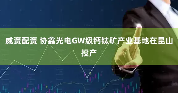 威资配资 协鑫光电GW级钙钛矿产业基地在昆山投产