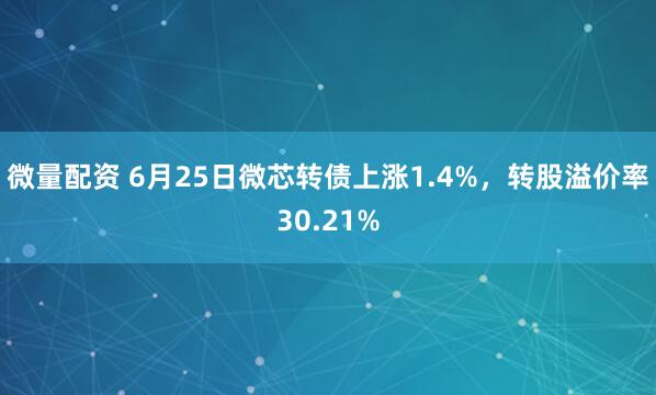 微量配资 6月25日微芯转债上涨1.4%，转股溢价率30.21%
