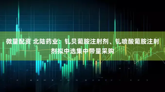微量配资 北陆药业：钆贝葡胺注射剂、钆喷酸葡胺注射剂拟中选集中带量采购
