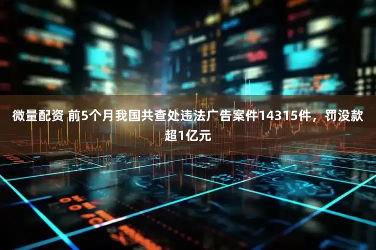 微量配资 前5个月我国共查处违法广告案件14315件，罚没款超1亿元