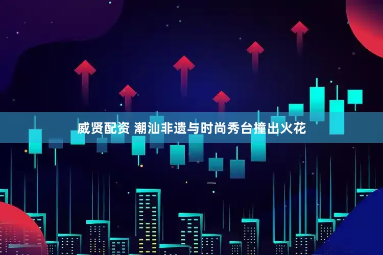 威贤配资 潮汕非遗与时尚秀台撞出火花