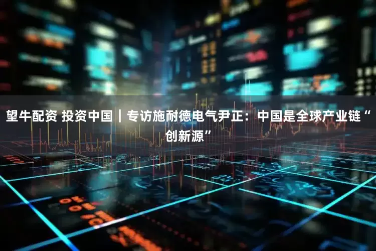 望牛配资 投资中国｜专访施耐德电气尹正：中国是全球产业链“创新源”