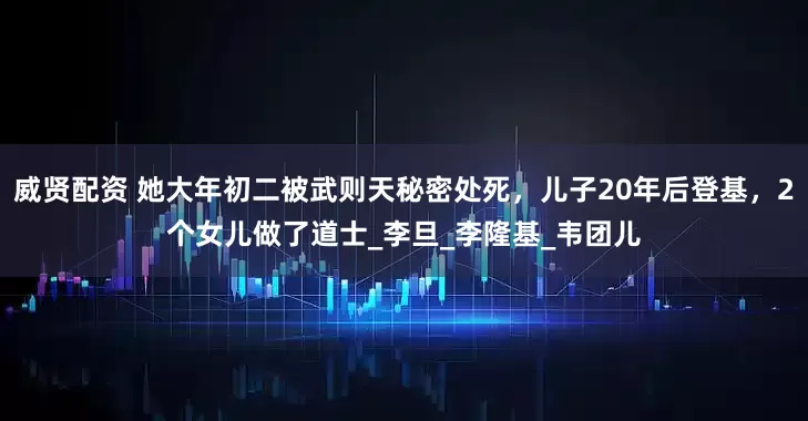 威贤配资 她大年初二被武则天秘密处死，儿子20年后登基，2个女儿做了道士_李旦_李隆基_韦团儿