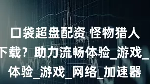 口袋超盘配资 怪物猎人荒野怎么下载？助力流畅体验_游戏_网络_加速器