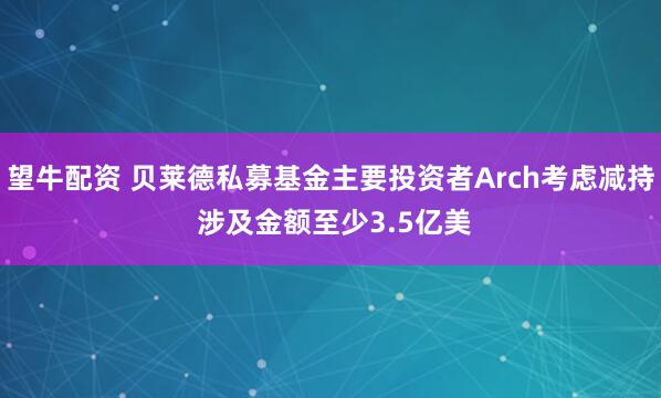 望牛配资 贝莱德私募基金主要投资者Arch考虑减持 涉及金额至少3.5亿美