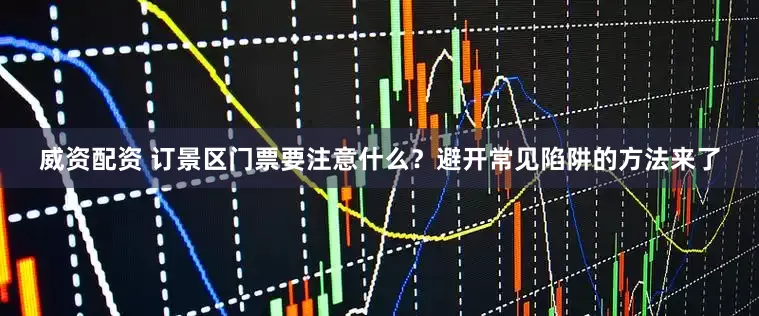 威资配资 订景区门票要注意什么？避开常见陷阱的方法来了