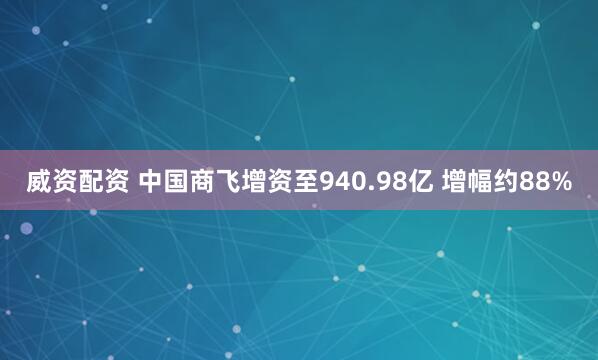 威资配资 中国商飞增资至940.98亿 增幅约88%