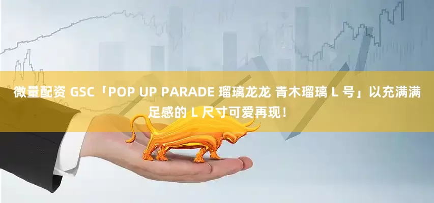 微量配资 GSC「POP UP PARADE 瑠璃龙龙 青木瑠璃 L 号」以充满满足感的 L 尺寸可爱再现！
