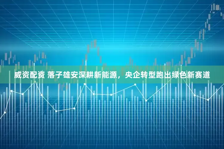 威资配资 落子雄安深耕新能源，央企转型跑出绿色新赛道